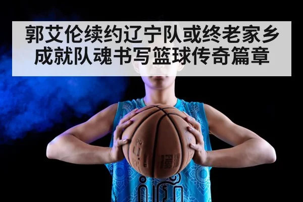 郭艾伦续约辽宁队或终老家乡成就队魂书写篮球传奇篇章